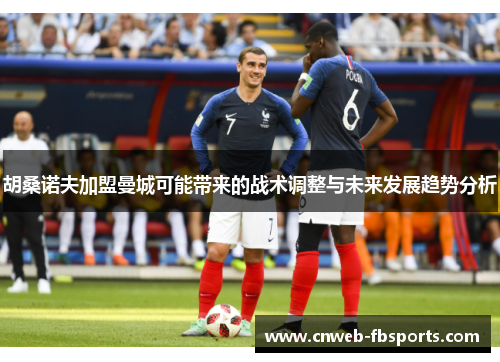 胡桑诺夫加盟曼城可能带来的战术调整与未来发展趋势分析