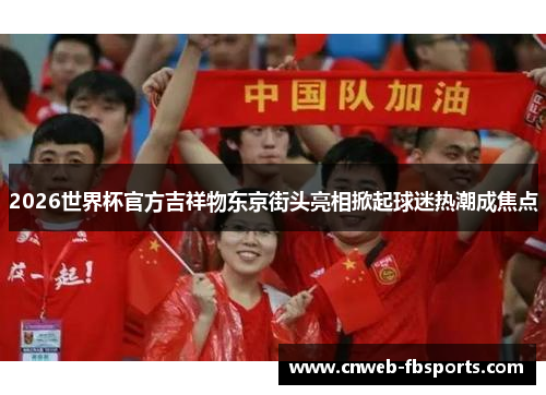 2026世界杯官方吉祥物东京街头亮相掀起球迷热潮成焦点