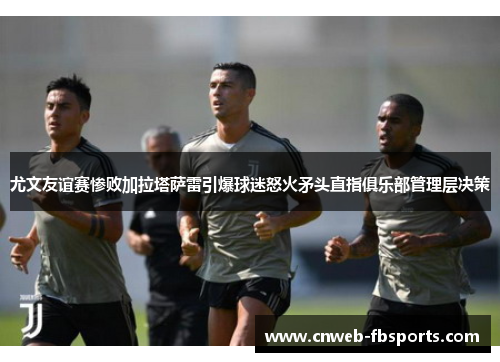 尤文友谊赛惨败加拉塔萨雷引爆球迷怒火矛头直指俱乐部管理层决策